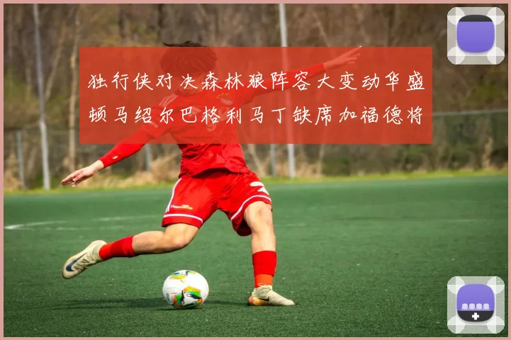 独行侠对决森林狼阵容大变动华盛顿马绍尔巴格利马丁缺席加福德将出战