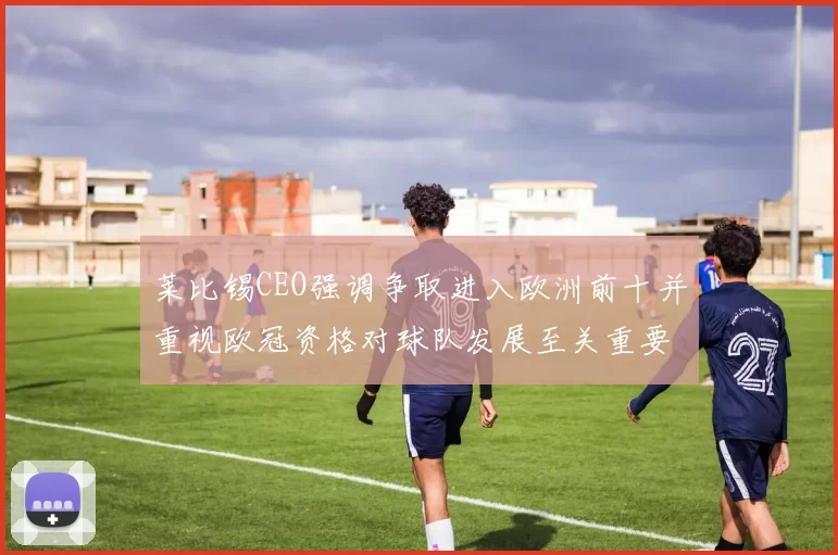 莱比锡CEO强调争取进入欧洲前十并重视欧冠资格对球队发展至关重要