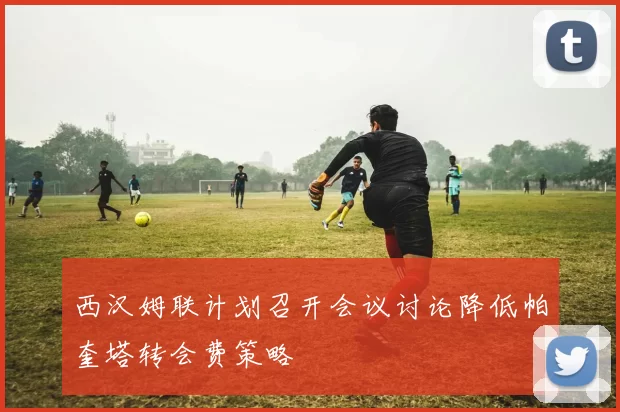 西汉姆联计划召开会议讨论降低帕奎塔转会费策略