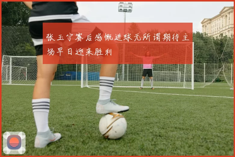 张玉宁赛后感慨进球无所谓期待主场早日迎来胜利
