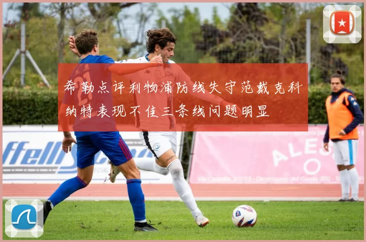希勒点评利物浦防线失守范戴克科纳特表现不佳三条线问题明显