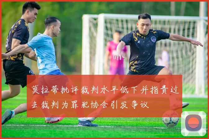 莫拉蒂批评裁判水平低下并指责过去裁判为罪犯协会引发争议