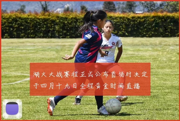 湖火大战赛程正式公布首场对决定于四月十九日全程黄金时间直播