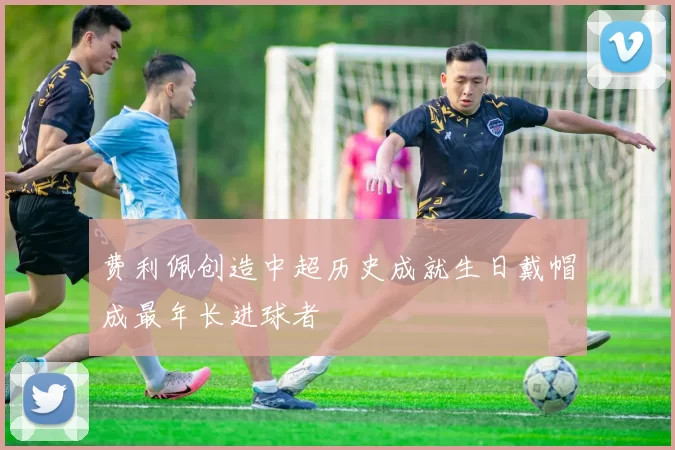 费利佩创造中超历史成就生日戴帽成最年长进球者