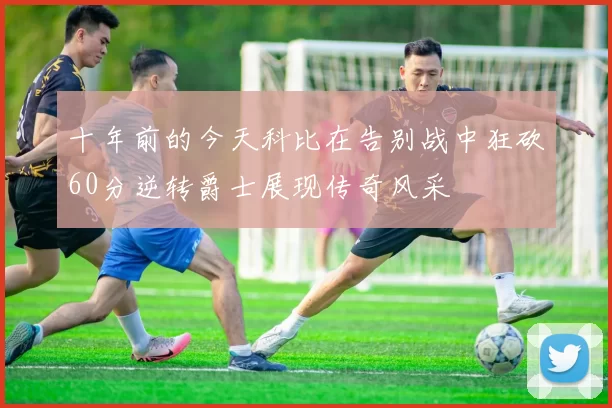 十年前的今天科比在告别战中狂砍60分逆转爵士展现传奇风采