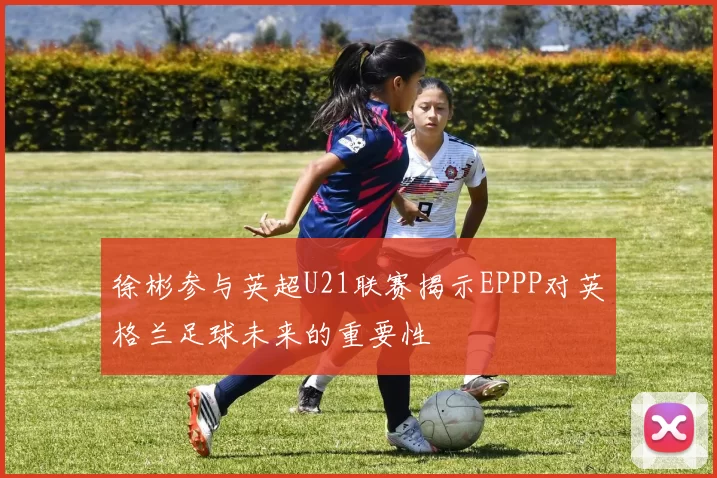 徐彬参与英超U21联赛揭示EPPP对英格兰足球未来的重要性