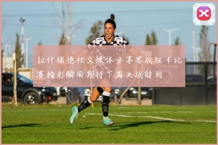 拉什福德社交媒体分享客战纽卡比赛精彩瞬间期待下周决战时刻
