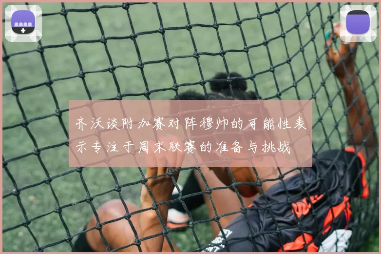 齐沃谈附加赛对阵穆帅的可能性表示专注于周末联赛的准备与挑战