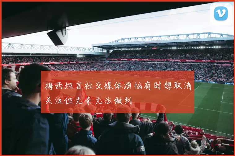 梅西坦言社交媒体烦恼有时想取消关注但无奈无法做到
