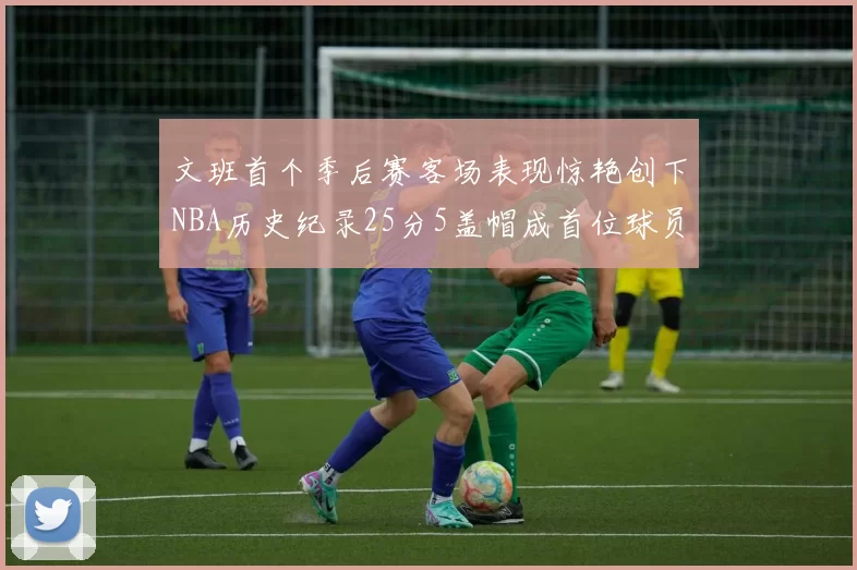 文班首个季后赛客场表现惊艳创下NBA历史纪录25分5盖帽成首位球员