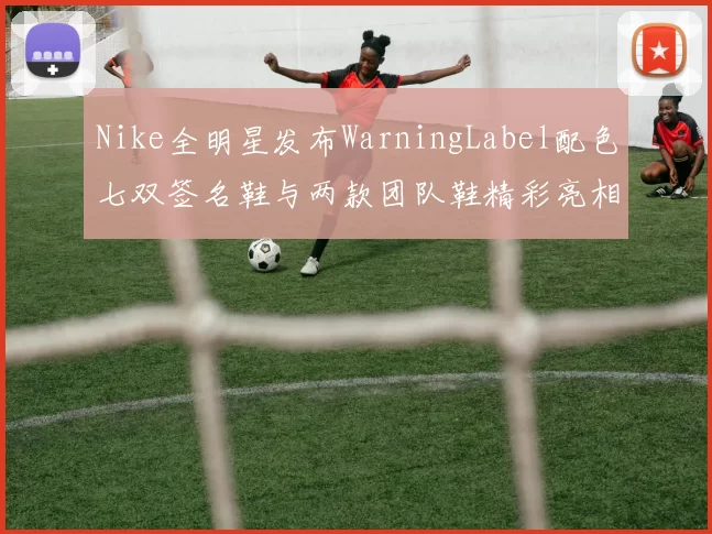 Nike全明星发布WarningLabel配色七双签名鞋与两款团队鞋精彩亮相